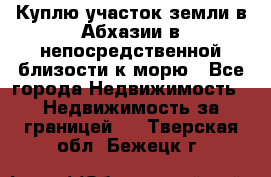 Куплю участок земли в Абхазии в непосредственной близости к морю - Все города Недвижимость » Недвижимость за границей   . Тверская обл.,Бежецк г.